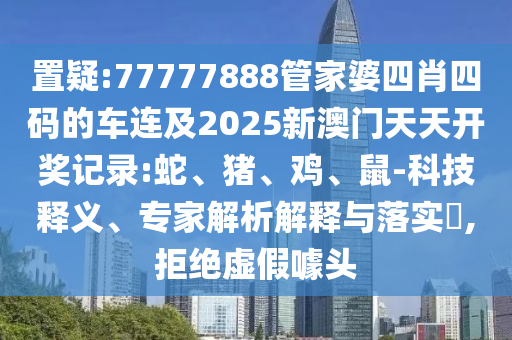 置疑:77777888管家婆四肖四碼的車連及2025新澳門天天開獎記錄:蛇、豬、雞、鼠-科技釋義、專家解析解釋與落實?,拒絕虛假噱頭